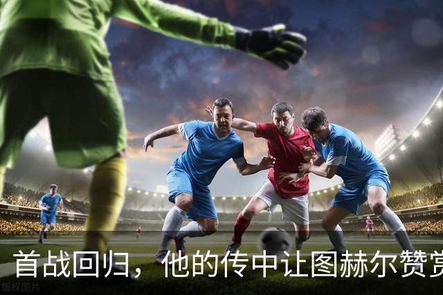 首战回归，他的传中让图赫尔赞赏有加